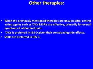 Other therapies:
• When the previously mentioned therapies are unsuccessful, central-
acting agents such as TADs&SSRIs are effective, primarily for overall
symptoms & abdominal pain.
• TADs is preferred in IBS-D given their constipating side effects.
• SSRIs are preferred in IBS-C.
 