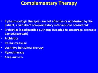 Complementary Therapy
• If pharmacologic therapies are not effective or not desired by the
patient, a variety of complementary interventions considered:
• Prebiotics (nondigestible nutrients intended to encourage desirable
bacterial growth)
• Probiotics
• Herbal medicine
• Cognitive behavioral therapy
• Hypnotherapy
• Acupuncture.
 