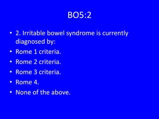 BO5:2
• 2. Irritable bowel syndrome is currently
diagnosed by:
• Rome 1 criteria.
• Rome 2 criteria.
• Rome 3 criteria.
• Rome 4.
• None of the above.
 