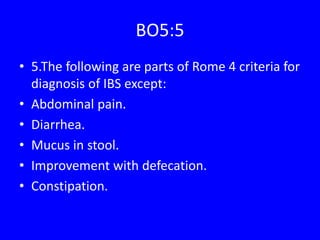 BO5:5
• 5.The following are parts of Rome 4 criteria for
diagnosis of IBS except:
• Abdominal pain.
• Diarrhea.
• Mucus in stool.
• Improvement with defecation.
• Constipation.
 
