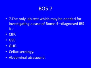 BO5:7
• 7.The only lab test which may be needed for
investigating a case of Rome 4 –diagnosed IBS
is :
• CBP.
• GSE.
• GUE.
• Celiac serology.
• Abdominal utrasound.
 