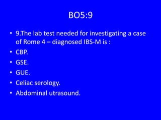 BO5:9
• 9.The lab test needed for investigating a case
of Rome 4 – diagnosed IBS-M is :
• CBP.
• GSE.
• GUE.
• Celiac serology.
• Abdominal utrasound.
 