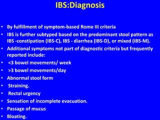 IBS:Diagnosis
• By fulfillment of symptom-based Rome III criteria
• IBS is further subtyped based on the predominant stool pattern as
IBS -constipation (IBS-C), IBS - diarrhea (IBS-D), or mixed (IBS-M).
• Additional symptoms not part of diagnostic criteria but frequently
reported include:
• <3 bowel movements/ week
• >3 bowel movements/day
• Abnormal stool form
• Straining.
• Rectal urgency
• Sensation of incomplete evacuation.
• Passage of mucus
• Bloating.
 