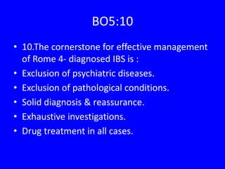 BO5:10
• 10.The cornerstone for effective management
of Rome 4- diagnosed IBS is :
• Exclusion of psychiatric diseases.
• Exclusion of pathological conditions.
• Solid diagnosis & reassurance.
• Exhaustive investigations.
• Drug treatment in all cases.
 
