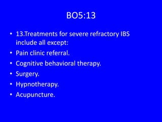 BO5:13
• 13.Treatments for severe refractory IBS
include all except:
• Pain clinic referral.
• Cognitive behavioral therapy.
• Surgery.
• Hypnotherapy.
• Acupuncture.
 