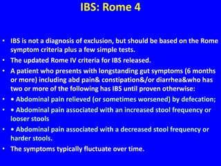 IBS: Rome 4
• IBS is not a diagnosis of exclusion, but should be based on the Rome
symptom criteria plus a few simple tests.
• The updated Rome IV criteria for IBS released.
• A patient who presents with longstanding gut symptoms (6 months
or more) including abd pain& constipation&/or diarrhea&who has
two or more of the following has IBS until proven otherwise:
• • Abdominal pain relieved (or sometimes worsened) by defecation;
• • Abdominal pain associated with an increased stool frequency or
looser stools
• • Abdominal pain associated with a decreased stool frequency or
harder stools.
• The symptoms typically fluctuate over time.
 