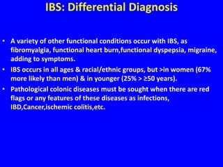 IBS: Differential Diagnosis
• A variety of other functional conditions occur with IBS, as
fibromyalgia, functional heart burn,functional dyspepsia, migraine,
adding to symptoms.
• IBS occurs in all ages & racial/ethnic groups, but >in women (67%
more likely than men) & in younger (25% > ≥50 years).
• Pathological colonic diseases must be sought when there are red
flags or any features of these diseases as infections,
IBD,Cancer,ischemic colitis,etc.
 