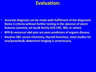 Evaluation:
• Accurate diagnosis can be made with fulfillment of the diagnostic
Rome 3 criteria without further testing in the absence of alarm
features (anemia; wt loss& family H/O CRC, IBD, or celiac).
• BPR & nocturnal abd pain are poor predictors of organic disease.
• Routine CBP, serum chemistry, thyroid functions, stool studies for
ova/parasites& abdominal imaging is unnecessary.
 