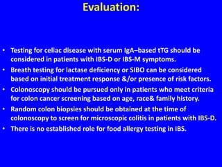 Evaluation:
• Testing for celiac disease with serum IgA–based tTG should be
considered in patients with IBS-D or IBS-M symptoms.
• Breath testing for lactase deficiency or SIBO can be considered
based on initial treatment response &/or presence of risk factors.
• Colonoscopy should be pursued only in patients who meet criteria
for colon cancer screening based on age, race& family history.
• Random colon biopsies should be obtained at the time of
colonoscopy to screen for microscopic colitis in patients with IBS-D.
• There is no established role for food allergy testing in IBS.
 
