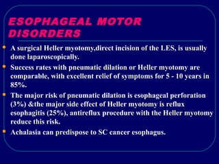 ESOPHAGEAL MOTOR
DISORDERS
 A surgical Heller myotomy,direct incision of the LES, is usually
done laparoscopically.
 Success rates with pneumatic dilation or Heller myotomy are
comparable, with excellent relief of symptoms for 5 - 10 years in
85%.
 The major risk of pneumatic dilation is esophageal perforation
(3%) &the major side effect of Heller myotomy is reflux
esophagitis (25%), antireflux procedure with the Heller myotomy
reduce this risk.
 Achalasia can predispose to SC cancer esophagus.
 