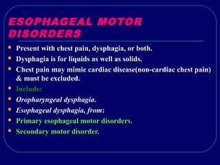 ESOPHAGEAL MOTOR
DISORDERS
 Present with chest pain, dysphagia, or both.
 Dysphagia is for liquids as well as solids.
 Chest pain may mimic cardiac disease(non-cardiac chest pain)
& must be excluded.
 Include:
 Oropharyngeal dysphagia.
 Esophageal dysphagia, from:
 Primary esophageal motor disorders.
 Secondary motor disorder.
 