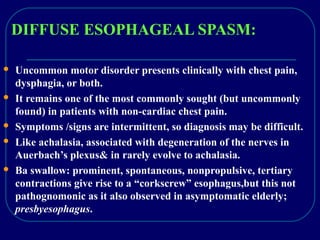 DIFFUSE ESOPHAGEAL SPASM:
 Uncommon motor disorder presents clinically with chest pain,
dysphagia, or both.
 It remains one of the most commonly sought (but uncommonly
found) in patients with non-cardiac chest pain.
 Symptoms /signs are intermittent, so diagnosis may be difficult.
 Like achalasia, associated with degeneration of the nerves in
Auerbach’s plexus& in rarely evolve to achalasia.
 Ba swallow: prominent, spontaneous, nonpropulsive, tertiary
contractions give rise to a “corkscrew” esophagus,but this not
pathognomonic as it also observed in asymptomatic elderly;
presbyesophagus.
 