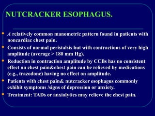 NUTCRACKER ESOPHAGUS.
 A relatively common manometric pattern found in patients with
noncardiac chest pain.
 Consists of normal peristalsis but with contractions of very high
amplitude (average > 180 mm Hg).
 Reduction in contraction amplitude by CCBs has no consistent
effect on chest pain&chest pain can be relieved by medications
(e.g., trazodone) having no effect on amplitude.
 Patients with chest pain& nutcracker esophagus commonly
exhibit symptoms /signs of depression or anxiety.
 Treatment: TADs or anxiolytics may relieve the chest pain.
 