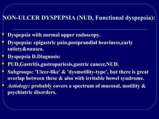 NON-ULCER DYSPEPSIA (NUD, Functional dyspepsia):
 Dyspepsia with normal upper endoscopy.
 Dyspepsia: epigastric pain,postprandial heaviness,early
satiety&nausea.
 Dyspepsia D.Diagnosis:
 PUD,Gastritis,gastropariesis,gastric cancer,NUD.
 Subgroups: 'Ulcer-like' & 'dysmotility-type’, but there is great
overlap between these & also with irritable bowel syndrome.
 Aetiology: probably covers a spectrum of mucosal, motility &
psychiatric disorders.
 