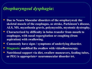 Oropharyngeal dysphagia:
 Due to Neuro Muscular disorders of the oropharynx& the
skeletal muscle of the esophagus, as stroke, Parkinson’s disease,
ALS, MS, myasthenia gravis, polymyositis, myotonic dystrophy.
 Characterized by difficulty in bolus transfer from mouth to
esophagus, with nasal regurgitation or coughing (from
aspiration) with swallowing.
 Commonly have signs / symptoms of underlying disorder.
 Diagnosis: modified Ba swallow with videofluoroscopy.
 Nutritional support via diet, swallow maneuvers, feeding tubes,
or PEG is appropriate+ neuromuscular disorder trt.
 