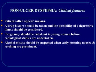 NON-ULCER DYSPEPSIA: Clinical features
 Patients often appear anxious.
 A drug history should be taken and the possibility of a depressive
illness should be considered.
 Pregnancy should be ruled out in young women before
radiological studies are undertaken.
 Alcohol misuse should be suspected when early morning nausea &
retching are prominent.
 