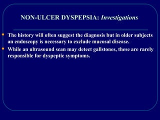 NON-ULCER DYSPEPSIA: Investigations
 The history will often suggest the diagnosis but in older subjects
an endoscopy is necessary to exclude mucosal disease.
 While an ultrasound scan may detect gallstones, these are rarely
responsible for dyspeptic symptoms.
 