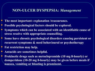 NON-ULCER DYSPEPSIA: Management
 The most important: explanation /reassurance.
 Possible psychological factors should be explored.
 Symptoms which can be associated with an identifiable cause of
stress resolve with appropriate counselling.
 Some have chronic psychological disorders causing persistent or
recurrent symptoms & need behavioural or psychotherapy
 Fat restriction may help.
 Antacids are sometimes helpful.
 Prokinetic drugs such as metoclopramide (10 mg 8-hourly) or
domperidone (10-20 mg 8-hourly) may be given before meals if
nausea, vomiting or bloating is prominent.
 