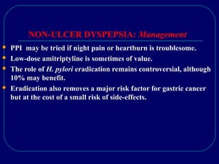NON-ULCER DYSPEPSIA: Management
 PPI may be tried if night pain or heartburn is troublesome.
 Low-dose amitriptyline is sometimes of value.
 The role of H. pylori eradication remains controversial, although
10% may benefit.
 Eradication also removes a major risk factor for gastric cancer
but at the cost of a small risk of side-effects.
 