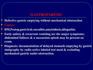 GASTROPARESIS
 Defective gastric emptying without mechanical obstruction
 Causes:
 DM,Postop,postviral,vasculitis,amyloidosis,idiopathic.
 Early satiety & recurrent vomiting are the major symptoms;
abdominal fullness & a succussion splash may be present on
exam.
 Diagnosis: documentation of delayed stomach emptying by gastric
sintigraphy by radio active labeled test meal & excluding
mechanical gastric outlet obstruction.
 
