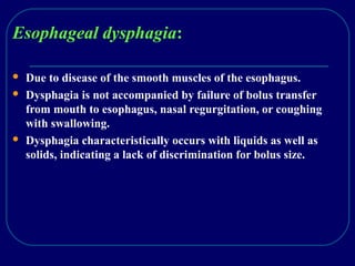 Esophageal dysphagia:
 Due to disease of the smooth muscles of the esophagus.
 Dysphagia is not accompanied by failure of bolus transfer
from mouth to esophagus, nasal regurgitation, or coughing
with swallowing.
 Dysphagia characteristically occurs with liquids as well as
solids, indicating a lack of discrimination for bolus size.
 