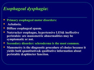 Esophageal dysphagia:
 Primary esophageal motor disorders:
 Achalasia.
 Diffuse esophageal spasm.
 Nutcracker esophagus, hypertensive LES& ineffective
peristalsis: are manometric abnormalities may be
symptomatic or not.
 Secondary disorder: scleroderma is the most common.
 Manometry is the diagnostic procedure of choice because it
yields both quantitative& qualitative information about
peristaltic &sphincter function.
 