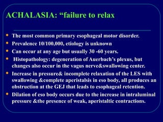 ACHALASIA: “failure to relax
 The most common primary esophageal motor disorder.
 Prevalence 10/100,000, etiology is unknown
 Can occur at any age but usually 30 -60 years.
 Histopathology: degeneration of Auerbach’s plexus, but
changes also occur in the vagus nerve&swallowing center.
 Increase in pressure& incomplete relaxation of the LES with
swallowing &complete aperistalsis in eso body, all produces an
obstruction at the GEJ that leads to esophageal retention.
 Dilation of eso body occurs due to the increase in intraluminal
pressure &the presence of weak, aperistaltic contractions.
 