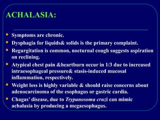 ACHALASIA:
 Symptoms are chronic.
 Dysphagia for liquids& solids is the primary complaint.
 Regurgitation is common, nocturnal cough suggests aspiration
on reclining.
 Atypical chest pain &heartburn occur in 1/3 due to increased
intraesophageal pressure& stasis-induced mucosal
inflammation, respectively.
 Weight loss is highly variable & should raise concerns about
adenocarcinoma of the esophagus or gastric cardia.
 Chagas’ disease, due to Trypanosoma cruzi can mimic
achalasia by producing a megaesophagus.
 