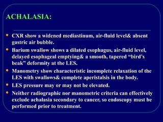 ACHALASIA:
 CXR show a widened mediastinum, air-fluid level& absent
gastric air bubble.
 Barium swallow shows a dilated esophagus, air-fluid level,
delayed esophageal emptying& a smooth, tapered “bird’s
beak” deformity at the LES.
 Manometry show characteristic incomplete relaxation of the
LES with swallows& complete aperistalsis in the body.
 LES pressure may or may not be elevated.
 Neither radiographic nor manometric criteria can effectively
exclude achalasia secondary to cancer, so endoscopy must be
performed prior to treatment.
 