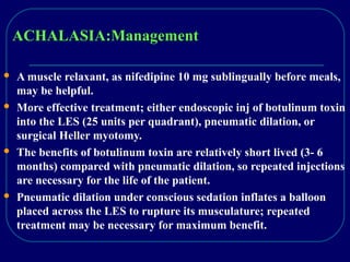 ACHALASIA:Management
 A muscle relaxant, as nifedipine 10 mg sublingually before meals,
may be helpful.
 More effective treatment; either endoscopic inj of botulinum toxin
into the LES (25 units per quadrant), pneumatic dilation, or
surgical Heller myotomy.
 The benefits of botulinum toxin are relatively short lived (3- 6
months) compared with pneumatic dilation, so repeated injections
are necessary for the life of the patient.
 Pneumatic dilation under conscious sedation inflates a balloon
placed across the LES to rupture its musculature; repeated
treatment may be necessary for maximum benefit.
 