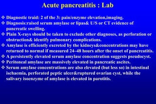 Acute pancreatitis : Lab
 Diagnostic traid: 2 of the 3: pain/enzyme elevation,imaging.
 Diagnosis:raised serum amylase or lipas& U/S or CT evidence of
pancreatic swelling.
 Plain X-rays should be taken to exclude other diagnoses, as perforation or
obstruction& identify pulmonary complications.
 Amylase is efficiently excreted by the kidneys&concentrations may have
returned to normal if measured 24–48 hours after the onset of pancreatitis.
 A persistently elevated serum amylase concentration suggests pseudocyst.
 Peritoneal amylase are massively elevated in pancreatic ascites.
 Serum amylase concentrations are also elevated (but less so) in intestinal
ischaemia, perforated peptic ulcer&ruptured ovarian cyst, while the
salivary isoenzyme of amylase is elevated in parotitis.
 