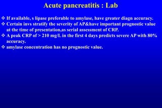 Acute pancreatitis : Lab
 If available, s lipase preferable to amylase, have greater diagn accuracy.
 Certain invs stratify the severity of AP&have important prognostic value
at the time of presentation,as serial assessment of CRP.
 A peak CRP of > 210 mg/L in the first 4 days predicts severe AP with 80%
accuracy.
 amylase concentration has no prognostic value.
 