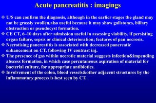 Acute pancreatitis : imagings
 U/S can confirm the diagnosis, although in the earlier stages the gland may
not be grossly swollen,also useful because it may show gallstones, biliary
obstruction or pseudocyst formation.
 CE CT, 6–10 days after admission useful in assessing viability, if persisting
organ failure, sepsis or clinical deterioration; features of pan necrosis.
 Necrotising pancreatitis is associated with decreased pancreatic
enhancement on CT, following IV contrast inj.
 The presence of gas within necrotic material suggests infection&impending
abscess formation, in which case percutaneous aspiration of material for
bacterial culture, for appropriate antibiotics.
 Involvement of the colon, blood vessels&other adjacent structures by the
inflammatory process is best seen by CT.
 
