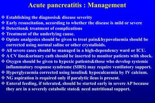 Acute pancreatitis : Management
 Establishing the diagnosis& disease severity
 Early resuscitation, according to whether the disease is mild or severe
 Detection& treatment of complications
 Treatment of the underlying cause.
 Opiate analgesics should be given to treat pain&hypovolaemia should be
corrected using normal saline or other crystalloids.
 All severe cases should be managed in a high-dependency ward or ICU.
 A CV line&urinary cath should be inserted to monitor patients with shock.
 Oxygen should be given to hypoxic patients&those who develop systemic
inflammatory response syndrome (SIRS) may require ventilatory support.
 Hyperglycaemia corrected using insulin& hypocalcaemia by IV calcium.
 NG aspiration is required only if paralytic ileus is present.
 Enteral feeding, if tolerated, should be started early in severe AP because
they are in a severely catabolic state& need nutritional support.
 