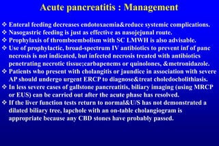Acute pancreatitis : Management
 Enteral feeding decreases endotoxaemia&reduce systemic complications.
 Nasogastric feeding is just as effective as nasojejunal route.
 Prophylaxis of thromboembolism with SC LMWH is also advisable.
 Use of prophylactic, broad-spectrum IV antibiotics to prevent inf of panc
necrosis is not indicated, but infected necrosis treated with antibiotics
penetrating necrotic tissue;carbapenems or quinolones, &metronidazole.
 Patients who present with cholangitis or jaundice in association with severe
AP should undergo urgent ERCP to diagnose&treat choledocholithiasis.
 In less severe cases of gallstone pancreatitis, biliary imaging (using MRCP
or EUS) can be carried out after the acute phase has resolved.
 If the liver function tests return to normal&U/S has not demonstrated a
dilated biliary tree, lapchole with an on-table cholangiogram is
appropriate because any CBD stones have probably passed.
 