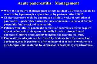 Acute pancreatitis : Management
 When the operative cholangiogram detects residual CBD stones, should be
removed by laparoscopic exploration or by post-operative ERCP.
 Cholecystectomy should be undertaken within 2 weeks of resolution of
pancreatitis – preferably during the same admission – to prevent further
potentially fatal attacks of pancreatitis.
 Patients with infected pancreatic necrosis or pancreatic abscess require
urgent endoscopic drainage or minimally invasive retroperitoneal
pancreatic (MIRP) necrosectomy to debride all necrotic material.
 Pancreatic pseudocysts can be treated by drainage into the stomach or
duodenum,usually performed after an interval of at least 6 weeks,once a
pseudocapsule has matured, by surgical or endoscopic cystogastrostomy.
 