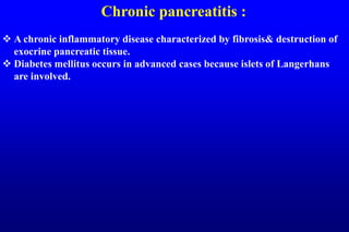 Chronic pancreatitis :
 A chronic inflammatory disease characterized by fibrosis& destruction of
exocrine pancreatic tissue.
 Diabetes mellitus occurs in advanced cases because islets of Langerhans
are involved.
 