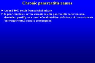 Chronic pancreatitis:causes
 Around 80% result from alcohol misuse.
 In poor countries, severe chronic calcific pancreatitis occurs in non-
alcoholics, possibly as a result of malnutrition, deficiency of trace elements
/ micronutrients& cassava consumption.
 