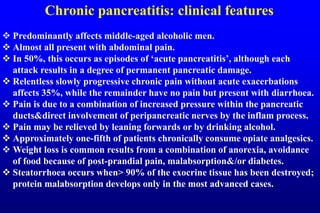 Chronic pancreatitis: clinical features
 Predominantly affects middle-aged alcoholic men.
 Almost all present with abdominal pain.
 In 50%, this occurs as episodes of ‘acute pancreatitis’, although each
attack results in a degree of permanent pancreatic damage.
 Relentless slowly progressive chronic pain without acute exacerbations
affects 35%, while the remainder have no pain but present with diarrhoea.
 Pain is due to a combination of increased pressure within the pancreatic
ducts&direct involvement of peripancreatic nerves by the inflam process.
 Pain may be relieved by leaning forwards or by drinking alcohol.
 Approximately one-fifth of patients chronically consume opiate analgesics.
 Weight loss is common results from a combination of anorexia, avoidance
of food because of post-prandial pain, malabsorption&/or diabetes.
 Steatorrhoea occurs when> 90% of the exocrine tissue has been destroyed;
protein malabsorption develops only in the most advanced cases.
 