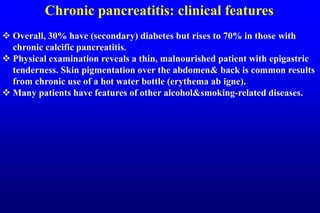 Chronic pancreatitis: clinical features
 Overall, 30% have (secondary) diabetes but rises to 70% in those with
chronic calcific pancreatitis.
 Physical examination reveals a thin, malnourished patient with epigastric
tenderness. Skin pigmentation over the abdomen& back is common results
from chronic use of a hot water bottle (erythema ab igne).
 Many patients have features of other alcohol&smoking-related diseases.
 