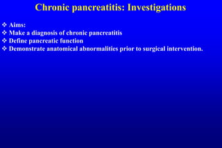 Chronic pancreatitis: Investigations
 Aims:
 Make a diagnosis of chronic pancreatitis
 Define pancreatic function
 Demonstrate anatomical abnormalities prior to surgical intervention.
 