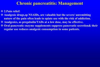 Chronic pancreatitis: Management
 2.Pain relief:
 Analgesic drugs,sp NSAIDs, are valuable but the severe/ unremitting
nature of the pain often leads to opiate use with the risk of addiction.
 Analgesics, as pregabalin/TADs at a low dose, may be effective.
 Oral pancreatic enzyme supplements suppress pancreatic secretion& their
regular use reduces analgesic consumption in some patients.
 