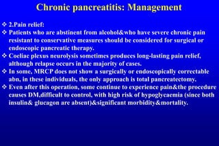 Chronic pancreatitis: Management
 2.Pain relief:
 Patients who are abstinent from alcohol&who have severe chronic pain
resistant to conservative measures should be considered for surgical or
endoscopic pancreatic therapy.
 Coeliac plexus neurolysis sometimes produces long-lasting pain relief,
although relapse occurs in the majority of cases.
 In some, MRCP does not show a surgically or endoscopically correctable
abn, in these individuals, the only approach is total pancreatectomy.
 Even after this operation, some continue to experience pain&the procedure
causes DM,difficult to control, with high risk of hypoglycaemia (since both
insulin& glucagon are absent)&significant morbidity&mortality.
 