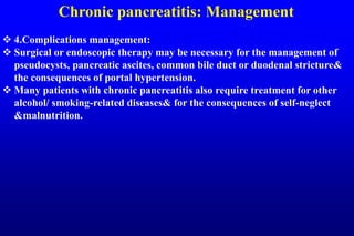 Chronic pancreatitis: Management
 4.Complications management:
 Surgical or endoscopic therapy may be necessary for the management of
pseudocysts, pancreatic ascites, common bile duct or duodenal stricture&
the consequences of portal hypertension.
 Many patients with chronic pancreatitis also require treatment for other
alcohol/ smoking-related diseases& for the consequences of self-neglect
&malnutrition.
 