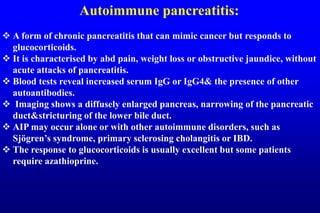 Autoimmune pancreatitis:
 A form of chronic pancreatitis that can mimic cancer but responds to
glucocorticoids.
 It is characterised by abd pain, weight loss or obstructive jaundice, without
acute attacks of pancreatitis.
 Blood tests reveal increased serum IgG or IgG4& the presence of other
autoantibodies.
 Imaging shows a diffusely enlarged pancreas, narrowing of the pancreatic
duct&stricturing of the lower bile duct.
 AIP may occur alone or with other autoimmune disorders, such as
Sjögren’s syndrome, primary sclerosing cholangitis or IBD.
 The response to glucocorticoids is usually excellent but some patients
require azathioprine.
 