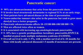 Pancreatic cancer:
 90% are adenocarcinomas that arise from the pancreatic ducts.
 It involve local structures& metastasise to regional lLNs at an early stage.
 Most patients have advanced disease at the time of presentation.
 Neuro-endocrine tumours also arise in the pancreas but tend to grow more
slowly& have a better prognosis.
 Pancreatic adenocarcinoma affects 10–15/100 000-100/100 000 >70.
 Men are affected twice often as women.
 It is associated with increasing age,smoking&chronic pancreatitis.
 5- 10% have a genetic predisposition: hereditary pancreatitis,HNPCC&
familial atypical mole multiple melanoma syndrome (FAMMM).
 Overall survival is only 3–5%, with a median survival of 6–10 months for
those with locally advanced disease&3–5 months if metastases are present.
 