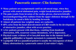 Pancreatic cancer: Clin features
 Many patients are asymptomatic until an advanced stage, when they
present with central abdominal pain, weight loss&obstructive jaundice.
 The pain results from invasion of the coeliac plexus, characteristically
incessant&gnawing,often radiates from the upper abdomen through to the
back&may be eased a little by bending forwards.
 Almost all patients lose weight& many are cachectic.
 60% arise from the head &involvement of CBD results in the development
of obstructive jaundice, often with severe pruritus.
 A few patients present with diarrhoea, vomiting from duodenal
obstruction, DM, recurrent venous thrombosis, AP or depression.
 Physical exam: evidence of wt loss,abd mass due to the tumour itself, a
palpable gallbladder or hepatic metastasis is commonly found.
 A palpable GB in a jaundiced patient is usually the consequence of distal
biliary obstruction by a pancreatic cancer (Courvoisier’s sign).
 