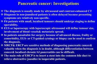 Pancreatic cancer: Investigations
 The diagnosis is usually made by ultrasound and contrast-enhanced CT
 Diagnosis in non-jaundiced patients is often delayed because presenting
symptoms are relatively non-specific.
 Fit patients with small, localised tumours should undergo staging to define
operability.
 EUS or laparoscopy with laparoscopic ultrasound will define tumour size,
involvement of blood vessels& metastatic spread.
 In patients unsuitable for surgery because of advanced disease, frailty or
comorbidity, EUS- or CT-guided cytology or biopsy can be used to confirm
the diagnosis.
 MRCP& ERCP are sensitive methods of diagnosing pancreatic cancer&
valuable when the diagnosis is in doubt, although differentiation between
cancer& localised chronic/AI pancreatitis can be difficult.
 The main role of ERCP is to insert a stent into the common bile duct to
relieve obstructive jaundice in inoperable patients.
 