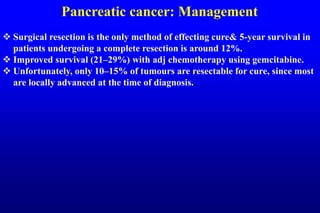 Pancreatic cancer: Management
 Surgical resection is the only method of effecting cure& 5-year survival in
patients undergoing a complete resection is around 12%.
 Improved survival (21–29%) with adj chemotherapy using gemcitabine.
 Unfortunately, only 10–15% of tumours are resectable for cure, since most
are locally advanced at the time of diagnosis.
 