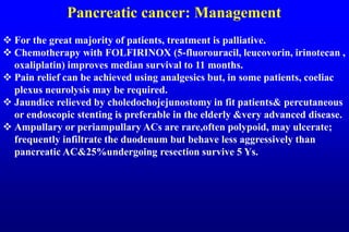 Pancreatic cancer: Management
 For the great majority of patients, treatment is palliative.
 Chemotherapy with FOLFIRINOX (5-fluorouracil, leucovorin, irinotecan ,
oxaliplatin) improves median survival to 11 months.
 Pain relief can be achieved using analgesics but, in some patients, coeliac
plexus neurolysis may be required.
 Jaundice relieved by choledochojejunostomy in fit patients& percutaneous
or endoscopic stenting is preferable in the elderly &very advanced disease.
 Ampullary or periampullary ACs are rare,often polypoid, may ulcerate;
frequently infiltrate the duodenum but behave less aggressively than
pancreatic AC&25%undergoing resection survive 5 Ys.
 